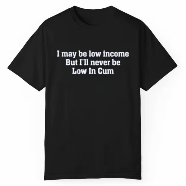 I May Be Low Income But Ill Never Be Low In Cum Shirt 1 1