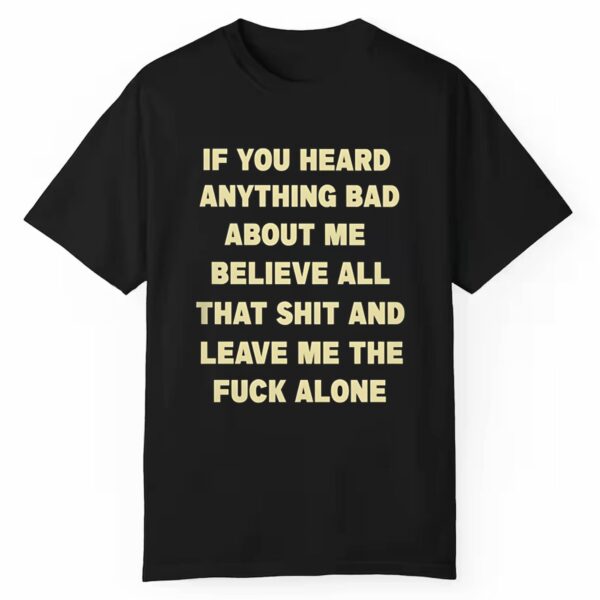 If You Head Anything Bad About Me Believe All That Shit And Leave Me The Fuck Alone Shirt 0 1 1